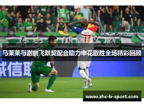 马莱莱与谢鹏飞默契配合助力申花取胜全场精彩回顾